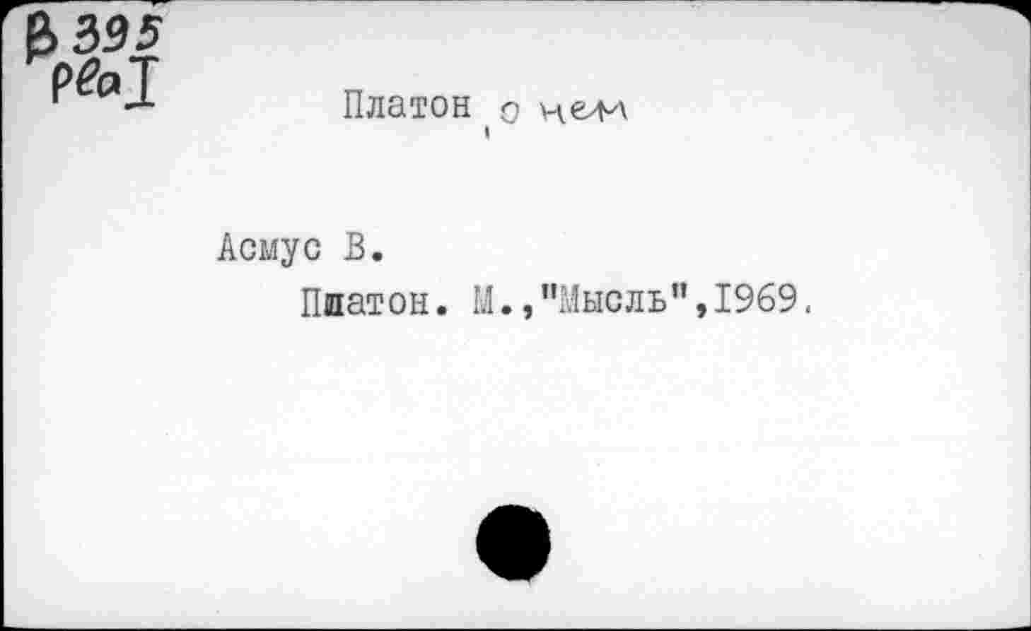 ﻿Р>395 рй>1
Платон о ухелл
I
Асмус В.
Платон. М.,“Мысль”,1969.